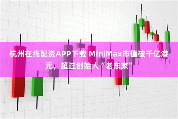 杭州在线配资APP下载 MiniMax市值破千亿港元，超过创始人“老东家”
