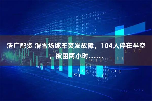 浩广配资 滑雪场缆车突发故障，104人停在半空，被困两小时……