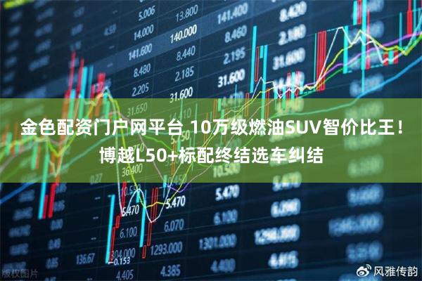 金色配资门户网平台 10万级燃油SUV智价比王！博越L50+标配终结选车纠结