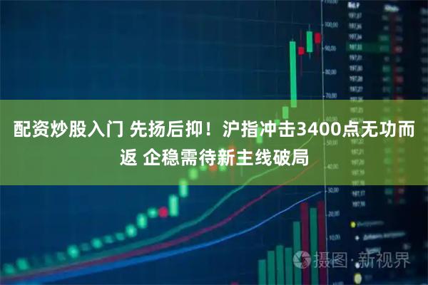 配资炒股入门 先扬后抑！沪指冲击3400点无功而返 企稳需待新主线破局