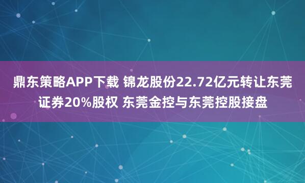 鼎东策略APP下载 锦龙股份22.72亿元转让东莞证券20%股权 东莞金控与东莞控股接盘