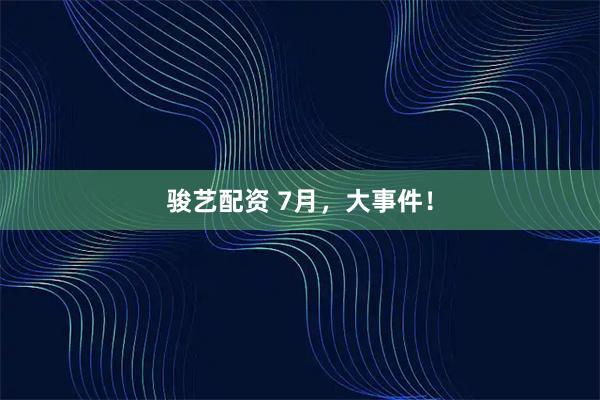 骏艺配资 7月，大事件！