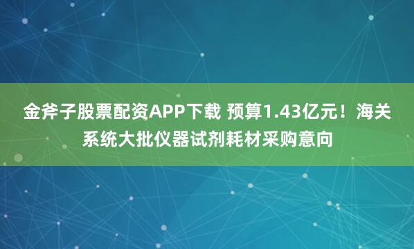 金斧子股票配资APP下载 预算1.43亿元！海关系统大批仪器试剂耗材采购意向
