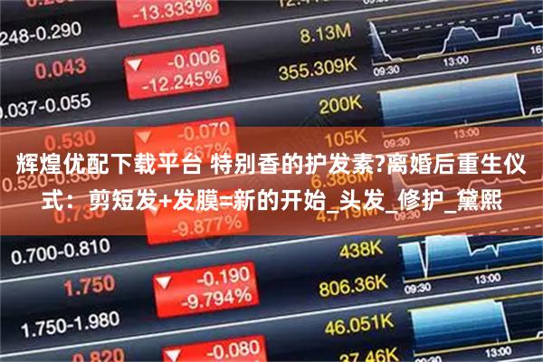 辉煌优配下载平台 特别香的护发素?离婚后重生仪式：剪短发+发膜=新的开始_头发_修护_黛熙