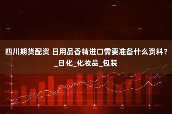 四川期货配资 日用品香精进口需要准备什么资料？_日化_化妆品_包装