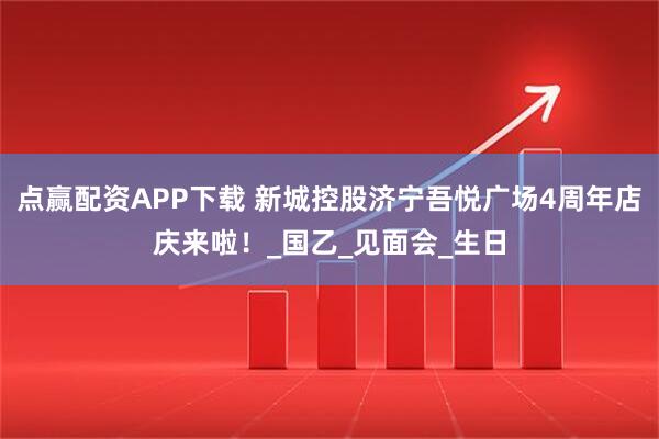 点赢配资APP下载 新城控股济宁吾悦广场4周年店庆来啦！_国乙_见面会_生日
