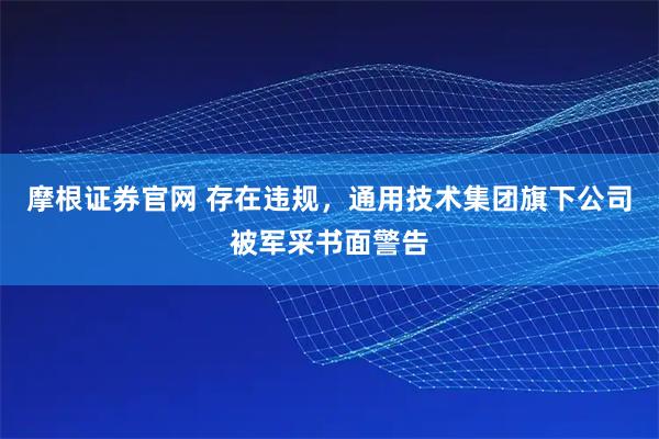 摩根证券官网 存在违规，通用技术集团旗下公司被军采书面警告