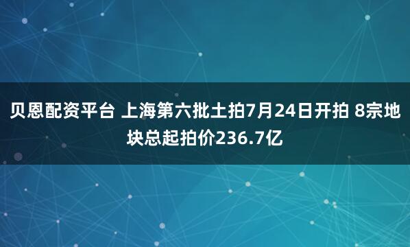 贝恩配资平台 上海第六批土拍7月24日开拍 8宗地块总起拍价236.7亿