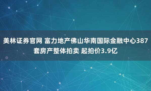 美林证券官网 富力地产佛山华南国际金融中心387套房产整体拍卖 起拍价3.9亿