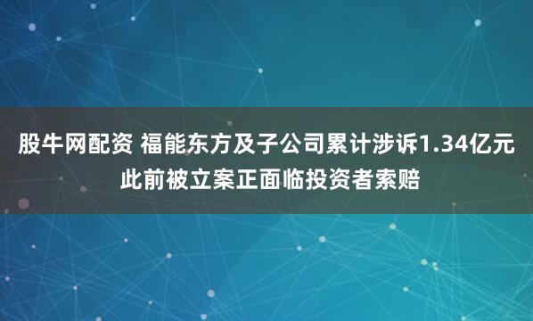 股牛网配资 福能东方及子公司累计涉诉1.34亿元 此前被立案正面临投资者索赔