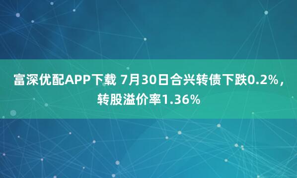 富深优配APP下载 7月30日合兴转债下跌0.2%，转股溢价率1.36%