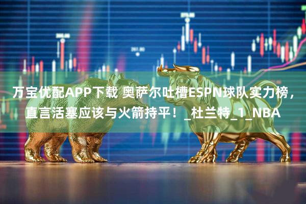 万宝优配APP下载 奥萨尔吐槽ESPN球队实力榜，直言活塞应该与火箭持平！_杜兰特_1_NBA