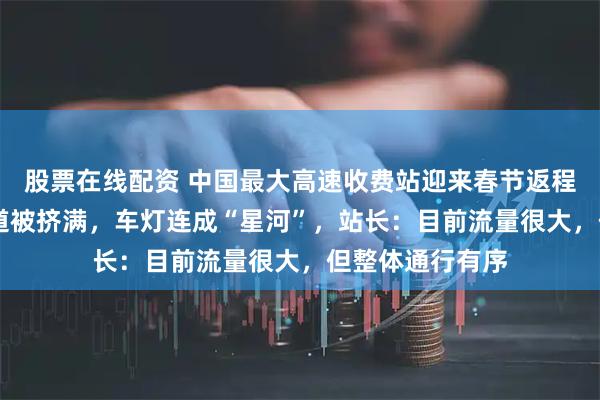 股票在线配资 中国最大高速收费站迎来春节返程高峰，36个车道被挤满，车灯连成“星河”，站长：目前流量很大，但整体通行有序