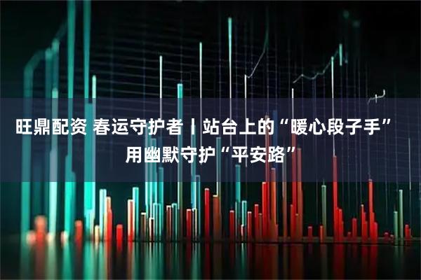 旺鼎配资 春运守护者丨站台上的“暖心段子手”  用幽默守护“平安路”