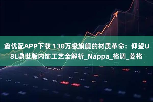 鑫优配APP下载 130万级旗舰的材质革命：仰望U8L鼎世版内饰工艺全解析_Nappa_格调_菱格
