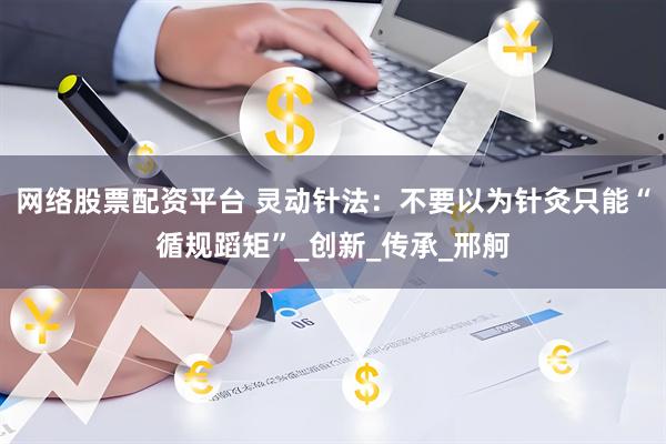 网络股票配资平台 灵动针法：不要以为针灸只能“循规蹈矩”_创新_传承_邢舸
