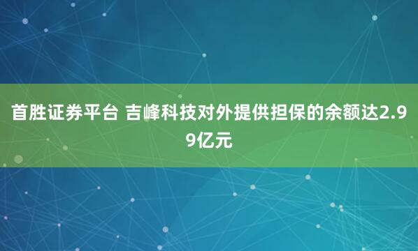 首胜证券平台 吉峰科技对外提供担保的余额达2.99亿元