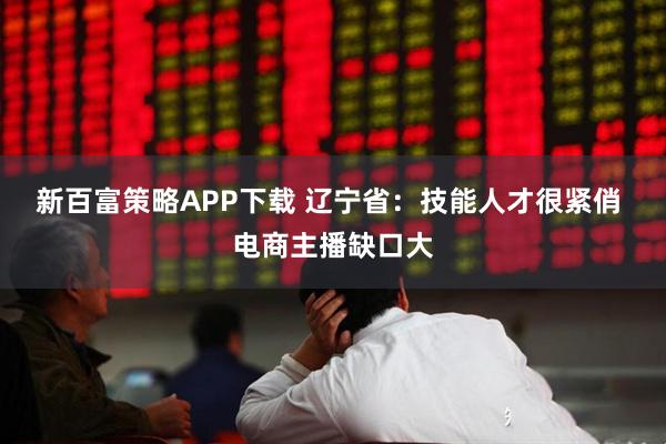 新百富策略APP下载 辽宁省：技能人才很紧俏 电商主播缺口大