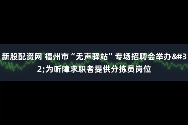 新股配资网 福州市“无声驿站”专场招聘会举办 为听障求职者提供分拣员岗位