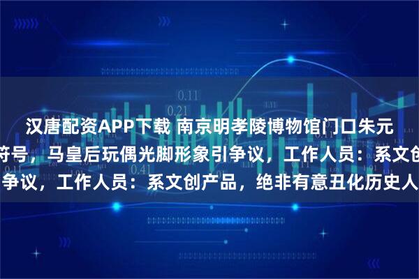 汉唐配资APP下载 南京明孝陵博物馆门口朱元璋玩偶眼睛被指像美元符号，马皇后玩偶光脚形象引争议，工作人员：系文创产品，绝非有意丑化历史人物