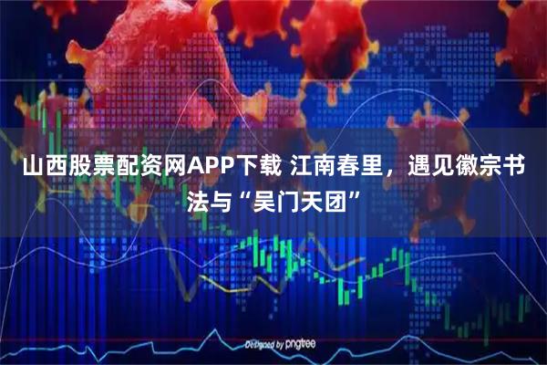 山西股票配资网APP下载 江南春里，遇见徽宗书法与“吴门天团”