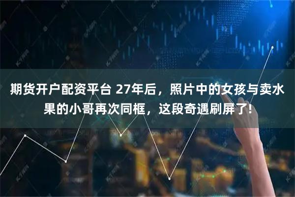 期货开户配资平台 27年后，照片中的女孩与卖水果的小哥再次同框，这段奇遇刷屏了!