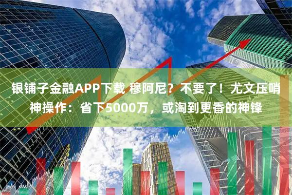 银铺子金融APP下载 穆阿尼？不要了！尤文压哨神操作：省下5000万，或淘到更香的神锋