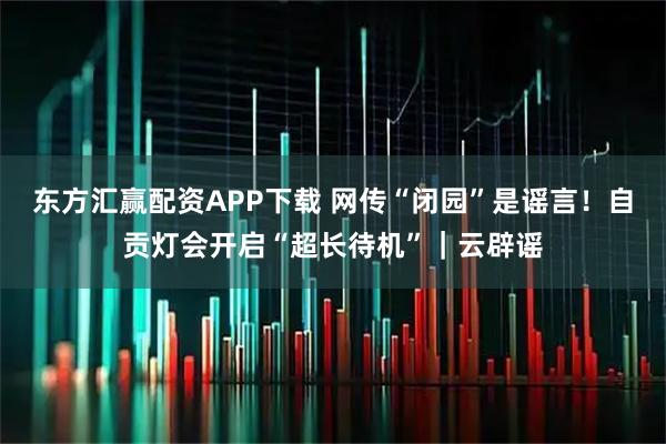 东方汇赢配资APP下载 网传“闭园”是谣言！自贡灯会开启“超长待机”｜云辟谣