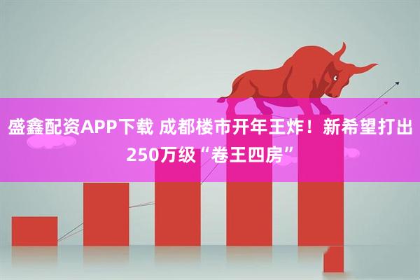 盛鑫配资APP下载 成都楼市开年王炸！新希望打出250万级“卷王四房”