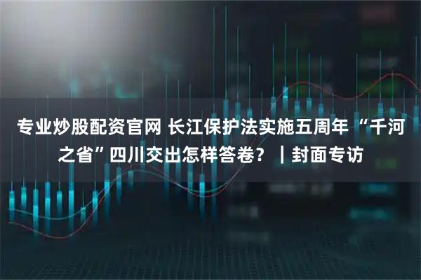 专业炒股配资官网 长江保护法实施五周年 “千河之省”四川交出怎样答卷？｜封面专访