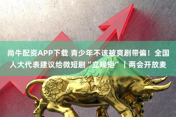 尚牛配资APP下载 青少年不该被爽剧带偏！全国人大代表建议给微短剧“立规矩”｜两会开放麦