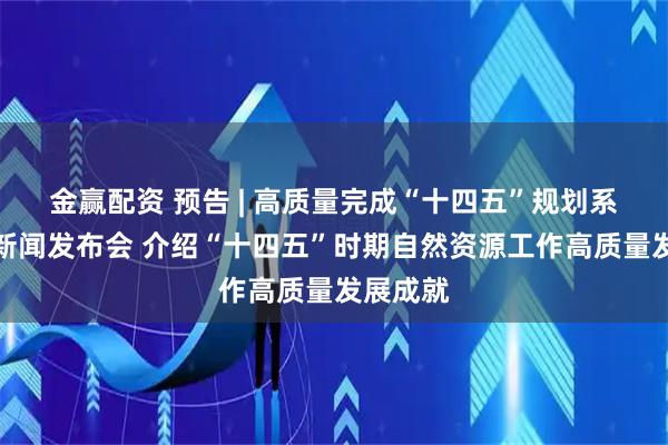 金赢配资 预告 | 高质量完成“十四五”规划系列主题新闻发布会 介绍“十四五”时期自然资源工作高质量发展成就