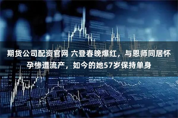 期货公司配资官网 六登春晚爆红，与恩师同居怀孕惨遭流产，如今的她57岁保持单身