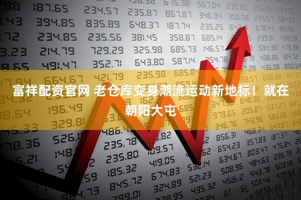 富祥配资官网 老仓库变身潮流运动新地标！就在朝阳大屯